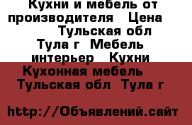 Кухни и мебель от производителя › Цена ­ 1 000 - Тульская обл., Тула г. Мебель, интерьер » Кухни. Кухонная мебель   . Тульская обл.,Тула г.